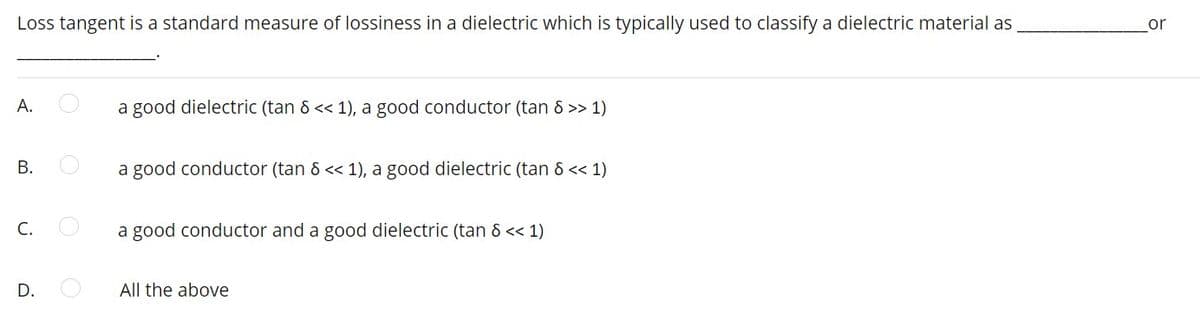 Loss tangent is a standard measure of lossiness in a dielectric which is typically used to classify a dielectric material as
or
А.
a good dielectric (tan & << 1), a good conductor (tan 8 >> 1)
В.
a good conductor (tan & << 1), a good dielectric (tan & << 1)
C.
a good conductor and a good dielectric (tan 8 << 1)
D.
All the above
