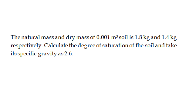 The natural mass and dry mass of 0.001 m³ soil is 1.8 kg and 1.4 kg
respectively. Calculate the degree of saturation of the soil and take
its specific gravity as 2.6.
