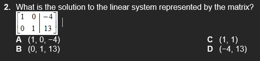 2. What is the solution to the linear system represented by the matrix?
[1 0|-4
0 1 13
А (1,0, -4)
в (), 1, 13)
с (1, 1)
D (-4, 13)
