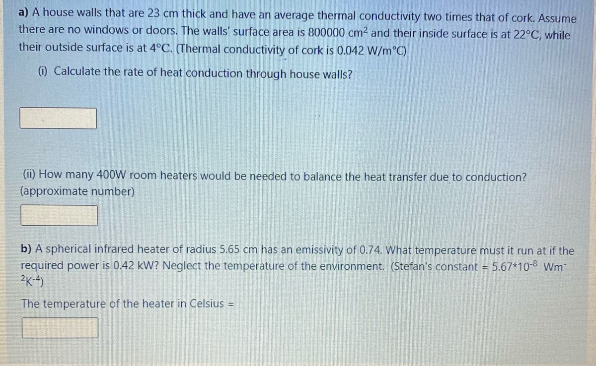 a) A house walls that are 23 cm thick and have an average thermal conductivity two times that of cork. Assume
there are no windows or doors. The walls' surface area is 800000 cm2 and their inside surface is at 22°C, while
their outside surface is at 4°C. (Thermal conductivity of cork is 0.042 W/m°C)
0 Calculate the rate of heat conduction through house walls?
(ii) How many 400W room heaters would be needed to balance the heat transfer due to conduction?
(approximate number)
b) A spherical infrared heater of radius 5.65 cm has an emissivity of 0.74. What temperature must it run at if the
required power is 0.42 kW? Neglect the temperature of the environment. (Stefan's constant = 5.67*10-8 Wm-
The temperature of the heater in Celsius =
