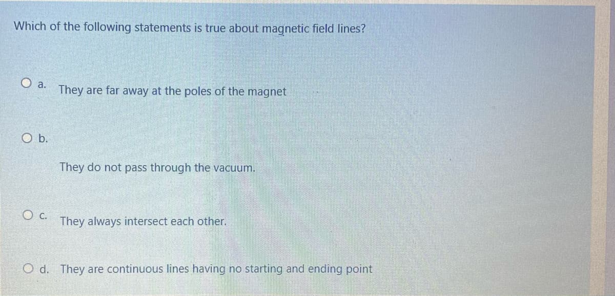 Which of the following statements is true about magnetic field lines?
O a.
They are far away at the poles of the magnet
O b.
They do not pass through the vacuum.
O c.
They always intersect each other.
O d. They are continuous lines having no starting and ending point
