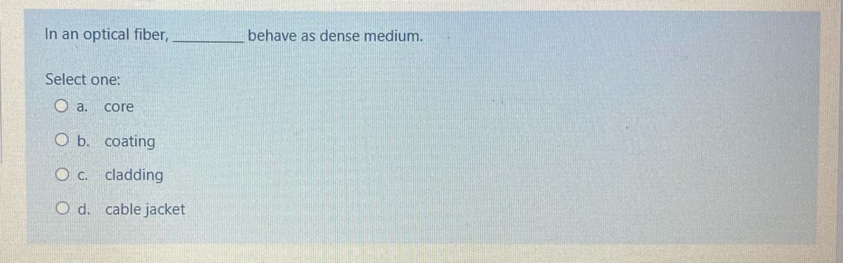 In an optical fiber,
behave as dense medium.
Select one:
core
O b. coating
O c. cladding
O d. cable jacket
