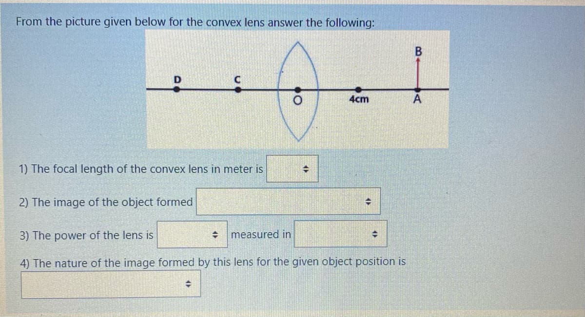 From the picture given below for the convex lens answer the following:
4cm
1) The focal length of the convex lens in meter is
2) The image of the object formed
3) The power of the lens is
measured in
4) The nature of the image formed by this lens for the given object position is
