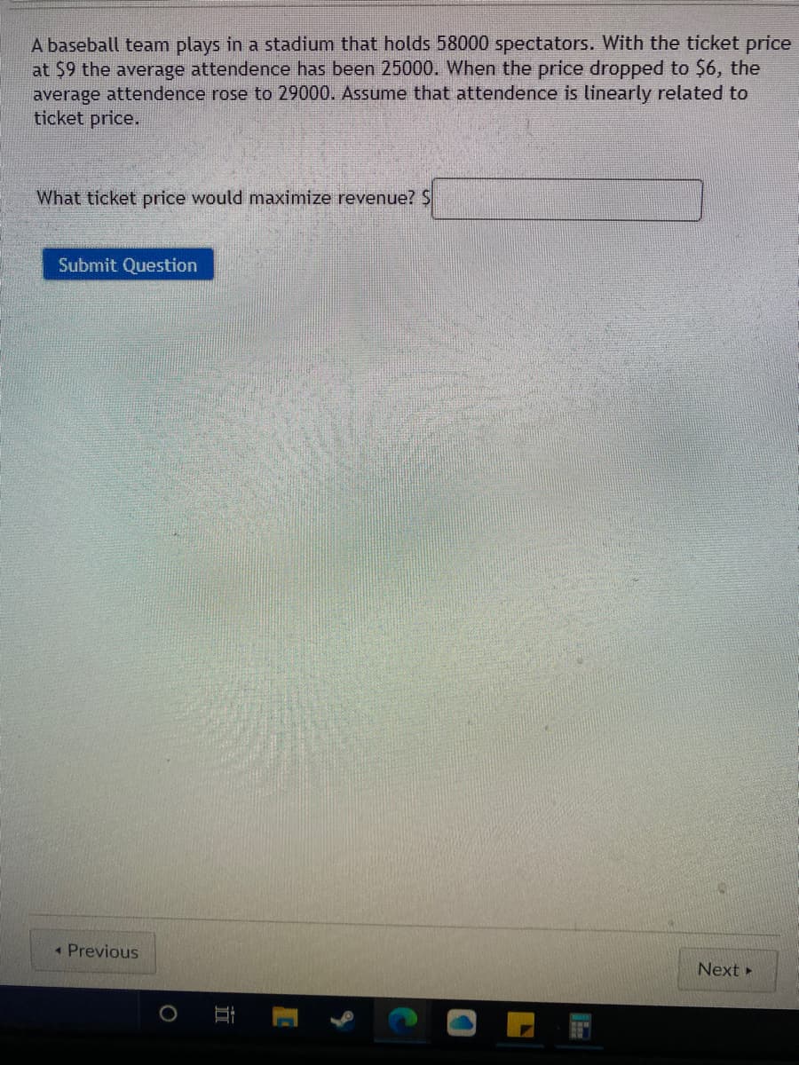 A baseball team plays in a stadium that holds 58000 spectators. With the ticket price
at $9 the average attendence has been 25000. When the price dropped to $6, the
average attendence rose to 29000. Assume that attendence is linearly related to
ticket price.
What ticket price would maximize revenue? S
Submit Question
• Previous
Next
立
