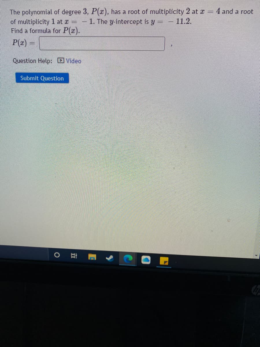 The polynomial of degree 3, P(x), has a root of multiplicity 2 at x = 4 and a root
of multiplicity 1 at x =
Find a formula for P(x).
1. The y-intercept is y
11.2.
P(z) =
Question Help: Video
Submit Question
近
