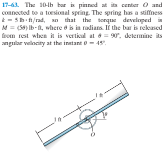 17-63. The 10-lb bar is pinned at its center O and
connected to a torsional spring. The spring has a stiffness
k = 5 lb - ft/rad, so that the torque developed is
M = (50) lb - ft, where 6 is in radians. If the bar is released
from rest when it is vertical at 0 = 90°, determine its
angular velocity at the instant e = 45°.
1 ft
ft
