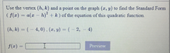 Use the vertex (h, k) and a point on the graph (z, y) to find the Standard Form
(f(z) - a(z - h) + k) of the equation of this quadratic function.
(h, k) = (- 4, 0), (z, y) = ( – 2, – 4)
f(z) -
Preview
