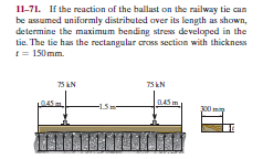 11-71. If the reaction of the ballast on the railway tie can
be assumed uniformly distributed over its length as shown,
determine the maximum bending stress developed in the
tie. The tie has the rectangular cross section with thickness
1 = 150mm.
75 EN
75 EN
045 m
-15m-
300

