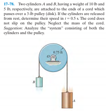 17-78. Two cylinders A and B, having a weight of 10 lb and
5 Ib, respectively, are attached to the ends of a cord which
passes over a 3-lb pulley (disk). If the cylinders are released
from rest, determine their speed in t = 0.5 s. The cord does
not slip on the pulley. Neglect the mass of the cord.
Suggestion: Analyze the "system" consisting of both the
cylinders and the pulley.
0.75 ft
