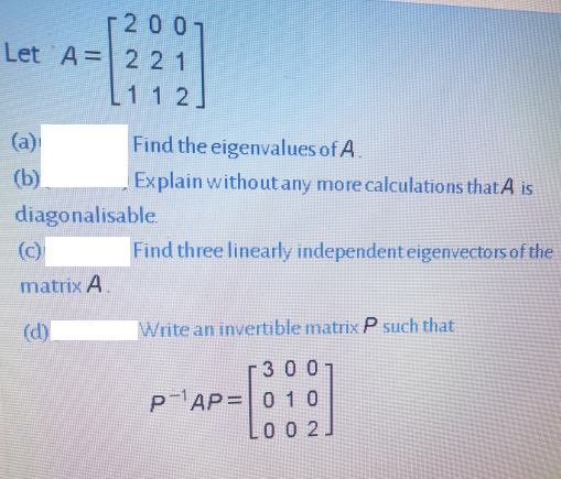 2007
Let A=2 21
1 1 2
(a)
Find the eigenvalues of A.
(b)
Explain without any more calculations that A is
diagonalisable.
(c)
Find three linearly independenteigenvectors of the
matrix A.
(d)
Write an invertible matrix P such that
3007
PAP=|0 10
0 0 2J
