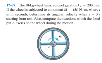 17-57. The 10-kg wheel has a radius of gyrationk, = 200 mm.
If the wheel is subjected to a moment M = (5t) N• m, where t
is in seconds, determine its angular velocity when 1 = 3 s
starting from rest. Also, compute the reactions which the fixed
pin A exerts on the wheel during the motion.
м
