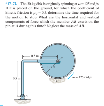*17-72. The 30-kg disk is originally spinning at w = 125 rad/s.
If it is placed on the ground, for which the coefficient of
kinetic friction is µc=0.5, determine the time required for
the motion to stop. What are the horizontal and vertical
components of force which the member AB exerts on the
pin at A during this time? Neglect the mass of AB.
0.5 m
0.3 m
0.5 m
w = 125 rad/s
