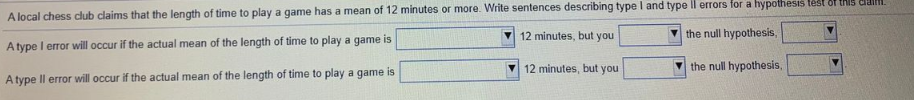 A local chess club claims that the length of time to play a game has a mean of 12 minutes or more. Write sentences describing type I and type Il errors for a hypothesis lést of thIS dlaim.
12 minutes, but you
the null hypothesis,
A type I error will occur if the actual mean of the length of time to play a game is
12 minutes, but you
the null hypothesis,
A type Il error will occur if the actual mean of the length of time to play a game is
