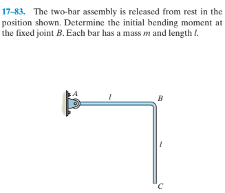 17-83. The two-bar assembly is released from rest in the
position shown. Determine the initial bending moment at
the fixed joint B. Each bar has a mass m and length I.
