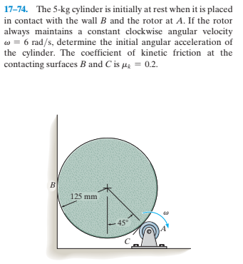 17-74. The 5-kg cylinder is initially at rest when it is placed
in contact with the wall B and the rotor at A. If the rotor
always maintains a constant clockwise angular velocity
w = 6 rad/s, determine the initial angular acceleration of
the cylinder. The coefficient of kinetic friction at the
contacting surfaces B and C is µg = 0.2.
125 mm
-45°
