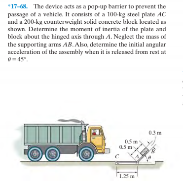 *17-68. The device acts as a pop-up barrier to prevent the
passage of a vehicle. It consists of a 100-kg steel plate AC
and a 200-kg counterweight solid concrete block located as
shown. Determine the moment of inertia of the plate and
block about the hinged axis through A. Neglect the mass of
the supporting arms AB.Also, determine the initial angular
acceleration of the assembly when it is released from rest at
e = 45°.
0.3 m
0.5 m
0.5 m
1.25 m
