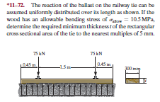 *11-72. The reactikın of the ballast on the milway tie can be
assumed uniformly distributed over its length as shown. If the
WOod has an alkiwable bending stres of o
determine the required minimum thicknesstof the rectangular
cros sectional area af the tie to the nearest multiples of 5 mm.
= 10.5 MPa,
75 AN
75 LN
D45 m
-15:
