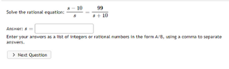 10
99
Solve the rational equation:
+ 10
Answera
Enter your answers as a list of integers or rational numbers in the form A/B, using a comma to separate
answers.
> Next Question
