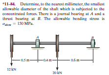 *11-84. Determine, to the nearest millimeter, the smallest
allowable diameter of the shaft which is subjected to the
concentrated forces. There is a journal bearing at A and a
thrust bearing at B. The allowable bending stress is
stm = 150 MPa.
0.5m-
-0.4 m-
a6 m
12 kN
20 kN
