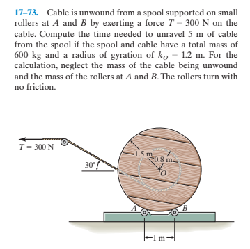 17-73. Cable is unwound from a spool supported on small
rollers at A and B by exerting a force T = 300 N on the
cable. Compute the time needed to unravel 5 m of cable
from the spool if the spool and cable have a total mass of
600 kg and a radius of gyration of ko = 1.2 m. For the
calculation, neglect the mass of the cable being unwound
and the mass of the rollers at A and B. The rollers turn with
no friction.
T = 300 N
15 m
0.8 m.
30°
B.
