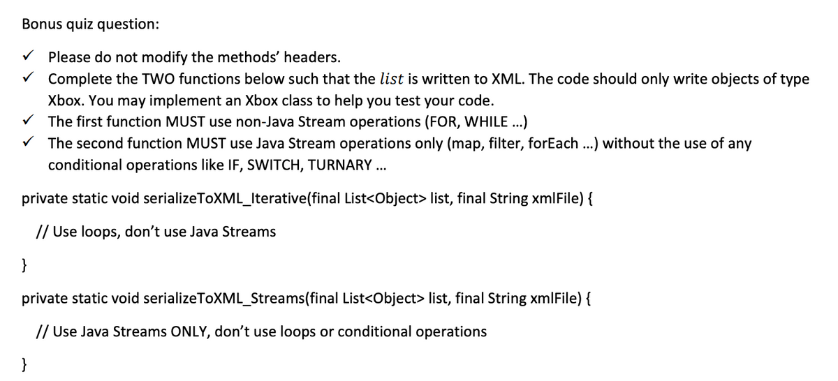 Bonus quiz question:
V Please do not modify the methods' headers.
V Complete the TWO functions below such that the list is written to XML. The code should only write objects of type
Xbox. You may implement an Xbox class to help you test your code.
V The first function MUST use non-Java Stream operations (FOR, WHILE .)
V The second function MUST use Java Stream operations only (map, filter, forEach ...) without the use of any
conditional operations like IF, SWITCH, TURNARY ..
private static void serializeToXML_Iterative(final List<Object> list, final String xmlFile) {
// Use loops, don't use Java Streams
}
private static void serializeToXML_Streams(final List<Object> list, final String xmlFile) {
// Use Java Streams ONLY, don't use loops or conditional operations
}
