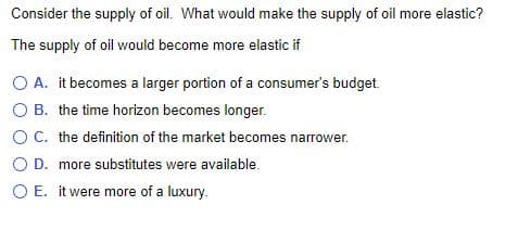 Consider the supply of oil. What would make the supply of oil more elastic?
The supply of oil would become more elastic if
O A. it becomes a larger portion of a consumer's budget.
O B. the time horizon becomes longer.
OC. the definition of the market becomes narrower.
O D. more substitutes were available.
O E. it were more of a luxury.
