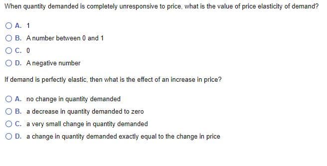 When quantity demanded is completely unresponsive to price, what is the value of price elasticity of demand?
O A. 1
O B. Anumber between 0 and 1
OC. 0
O D. Anegative number
If demand is perfectly elastic, then what is the effect of an increase in price?
O A. no change in quantity demanded
O B. a decrease in quantity demanded to zero
O C. a very small change in quantity demanded
O D. a change in quantity demanded exactly equal to the change in price
