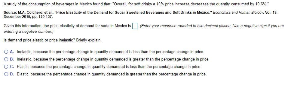 A study of the consumption of beverages in Mexico found that: "Overall, for soft drinks a 10% price increase decreases the quantity consumed by 10.6%."
Source: M.A. Colchero, et al., "Price Elasticity of the Demand for Sugar Sweetened Beverages and Soft Drinks in Mexico," Economics and Human Biology, Vol. 19,
December 2015, pp. 129-137.
Given this information, the price elasticity of demand for soda in Mexico is
entering a negative number.)
(Enter your response rounded to two decimal places. Use a negative sign if you are
Is demand price elastic or price inelastic? Briefly explain.
O A. Inelastic, because the percentage change in quantity demanded is less than the percentage change in price.
O B. Inelastic, because the percentage change in quantity demanded is greater than the percentage change in price.
O C. Elastic, because the percentage change in quantity demanded is less than the percentage change in price.
O D. Elastic, because the percentage change in quantity demanded is greater than the percentage change in price.
