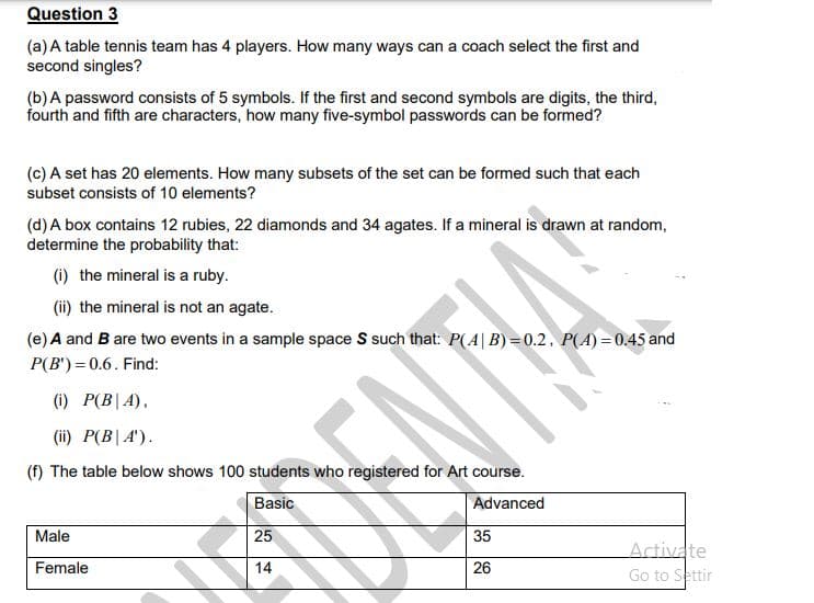 Question 3
(a) A table tennis team has 4 players. How many ways can a coach select the first and
second singles?
(b)A password consists of 5 symbols. If the first and second symbols are digits, the third,
fourth and fifth are characters, how many five-symbol passwords can be formed?
(c) A set has 20 elements. How many subsets of the set can be formed such that each
subset consists of 10 elements?
(d) A box contains 12 rubies, 22 diamonds and 34 agates. If a mineral is drawn at random,
determine the probability that:
(i) the mineral is a ruby.
(ii) the mineral is not an agate.
(e) A and B are two events in a sample space S such that: P(A|B)=0.2, P(A) =0.45 and
P(B') = 0.6. Find:
(i) P(B|A),
(ii) P(B|A').
(f) The table below shows 100 students who registered for Art course.
Basic
Advanced
Male
25
35
Artivate
Go to Settir
Female
14
26
