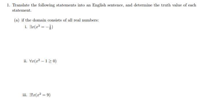 1. Translate the following statements into an English sentence, and determine the truth value of each
statement.
(a) if the domain consists of all real numbers:
i. ar(a = -)
ii. Væ(a2 – 1> 0)
iii. 3læ(a2 = 9)
%3D
