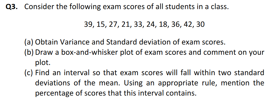 Q3. Consider the following exam scores of all students in a class.
39, 15, 27, 21, 33, 24, 18, 36, 42, 30
(a) Obtain Variance and Standard deviation of exam scores.
(b) Draw a box-and-whisker plot of exam scores and comment on your
plot.
(c) Find an interval so that exam scores will fall within two standard
deviations of the mean. Using an appropriate rule, mention the
percentage of scores that this interval contains.
