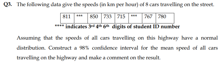 Q3. The following data give the speeds (in km per hour) of 8 cars travelling on the street.
811
850 |733 | 715 | ***
767 780
***
*
*** indicates 3rd 4th 6th digits of student ID number
Assuming that the speeds of all cars travelling on this highway have a normal
distribution. Construct a 98% confidence interval for the mean speed of all cars
travelling on the highway and make a comment on the result.

