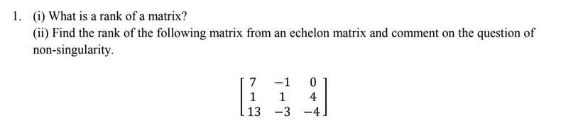 1. (i) What is a rank of a matrix?
(ii) Find the rank of the following matrix from an echelon matrix and comment on the question of
non-singularity.
7
-1
1
4
13 -3 -4
