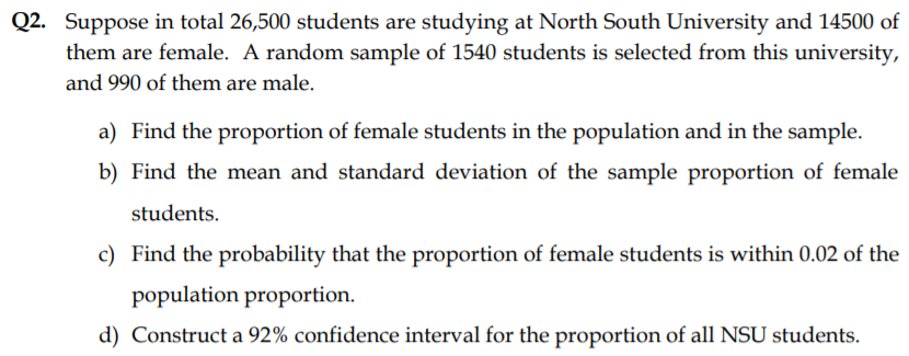 Q2. Suppose in total 26,500 students are studying at North South University and 14500 of
them are female. A random sample of 1540 students is selected from this university,
and 990 of them are male.
a) Find the proportion of female students in the population and in the sample.
b) Find the mean and standard deviation of the sample proportion of female
students.
c) Find the probability that the proportion of female students is within 0.02 of the
population proportion.
d) Construct a 92% confidence interval for the proportion of all NSU students.
