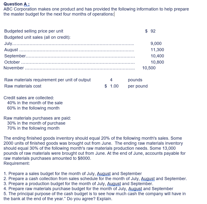 Question A:
ABC Corporation makes one product and has provided the following information to help prepare
the master budget for the next four months of operations:
Budgeted selling price per unit
$ 92
Budgeted unit sales (all on credit):
July. .
August ....
9,000
11,300
September..
10,400
October ...
10,800
10,500
November .
Raw materials requirement per unit of output
4
pounds
Raw materials cost
$ 1.00
per pound
Credit sales are collected:
40% in the month of the sale
60% in the following month
Raw materials purchases are paid:
30% in the month of purchase
70% in the following month
The ending finished goods inventory should equal 20% of the following month's sales. Some
2000 units of finished goods was brought out from June. The ending raw materials inventory
should equal 30% of the following month's raw materials production needs. Some 13,000
pounds of raw materials were brought out from June. At the end of June, accounts payable for
raw materials purchases amounted to $8000.
Requirement:
1. Prepare a sales budget for the month of July, August and September
2. Prepare a cash collection from sales schedule for the month of July, August and September.
3. Prepare a production budget for the month of July, August and September.
4. Prepare raw materials purchase budget for the month of July, August and September
5. The principal purpose of the cash budget is to see how much cash the company will have in
the bank at the end of the year." Do you agree? Explain.
