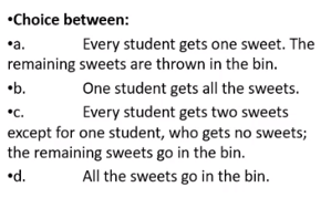 •Choice between:
Every student gets one sweet. The
remaining sweets are thrown in the bin.
•a.
•b.
One student gets all the sweets.
Every student gets two sweets
except for one student, who gets no sweets;
the remaining sweets go in the bin.
All the sweets go in the bin.
•c.
•d.
