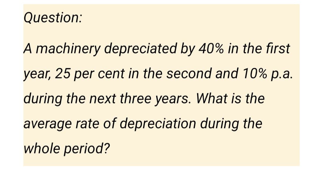 Question:
A machinery depreciated by 40% in the first
year, 25 per cent in the second and 10% p.a.
during the next three years. What is the
average rate of depreciation during the
whole period?
