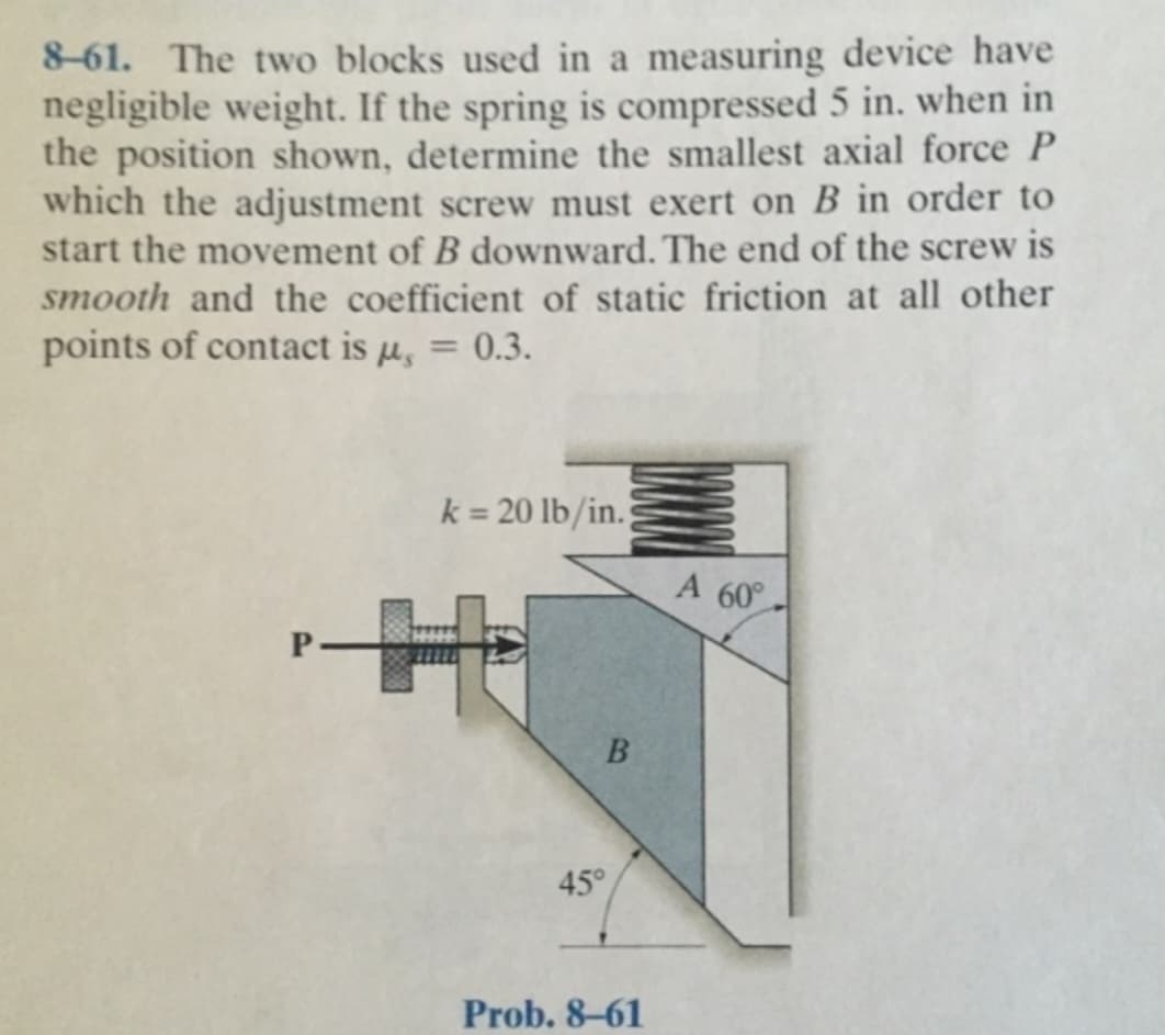 8-61. The two blocks used in a measuring device have
negligible weight. If the spring is compressed 5 in. when in
the position shown, determine the smallest axial force P
which the adjustment screw must exert on B in order to
start the movement of B downward. The end of the screw is
smooth and the coefficient of static friction at all other
points of contact is µ = 0.3.
k = 20 lb/in.
H
B
45°
Prob. 8-61
A 60°