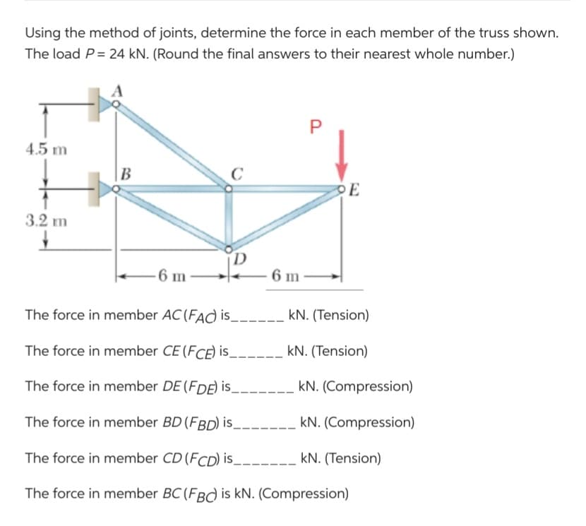 Using the method of joints, determine the force in each member of the truss shown.
The load P = 24 kN. (Round the final answers to their nearest whole number.)
4.5 m
3.2 m
↓
B
C
-6 m
P
PE
6 m
The force in member AC (FAC) is_____ kN. (Tension)
The force in member CE (FCE) is______ kN. (Tension)
The force in member DE (FDE) is_
kN. (Compression)
The force in member BD (FBD) is_________
kN. (Compression)
The force in member CD (FCD) is_
kN. (Tension)
The force in member BC (FBC) is kN. (Compression)