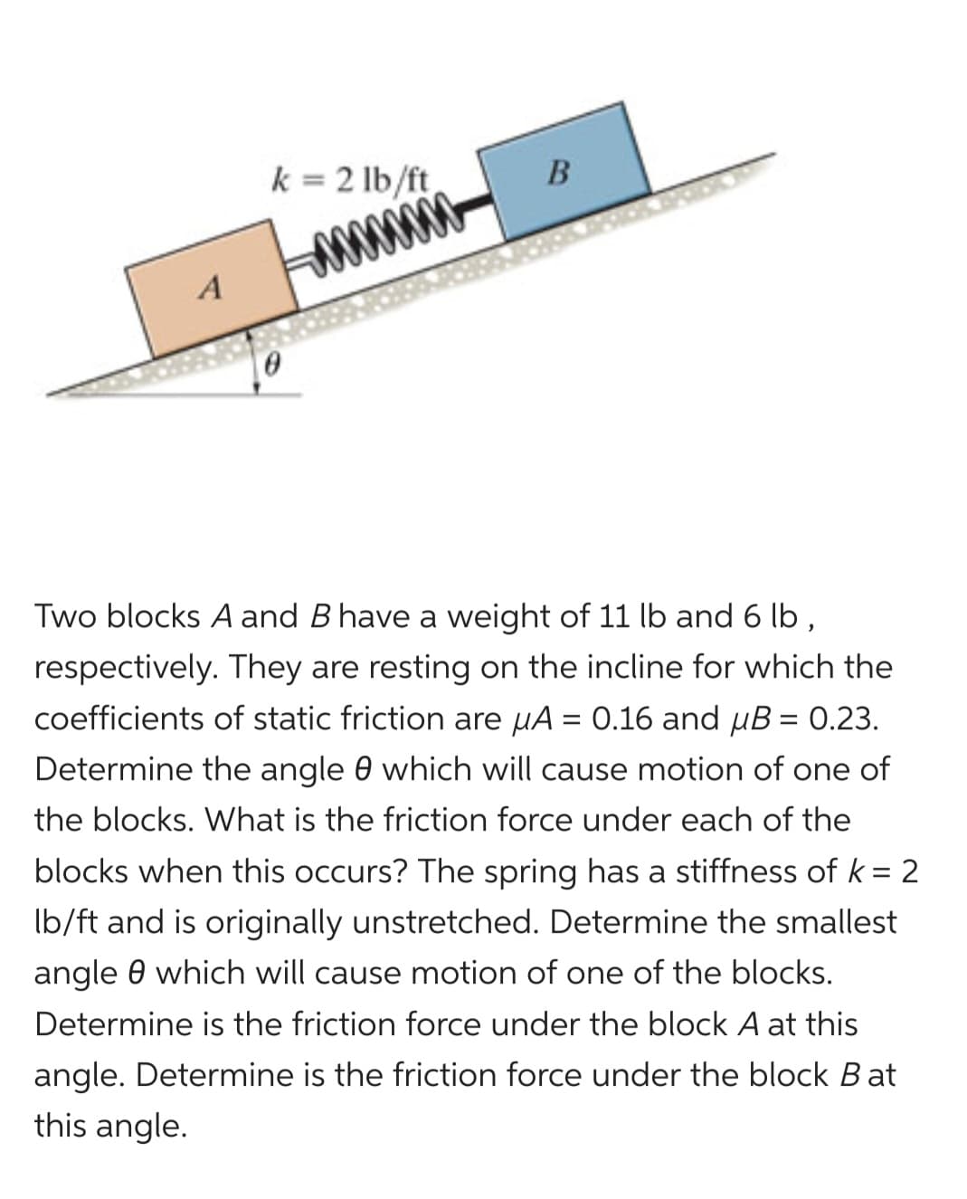 k = 2 lb/ft
0
B
Two blocks A and B have a weight of 11 lb and 6 lb,
respectively. They are resting on the incline for which the
coefficients of static friction are μA = 0.16 and µB = 0.23.
Determine the angle 0 which will cause motion of one of
the blocks. What is the friction force under each of the
blocks when this occurs? The spring has a stiffness of k = 2
lb/ft and is originally unstretched. Determine the smallest
angle which will cause motion of one of the blocks.
Determine is the friction force under the block A at this
angle. Determine is the friction force under the block Bat
this angle.