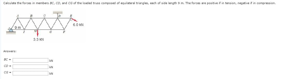 Calculate the forces in members BC, CD, and CG of the loaded truss composed of equilateral triangles, each of side length 9 m. The forces are positive if in tension, negative if in compression.
BC=
Answers:
CD =
A
CG =
9 m
B
C
3.3 KN
G
KN
KN
KN
D
E
6.0 KN