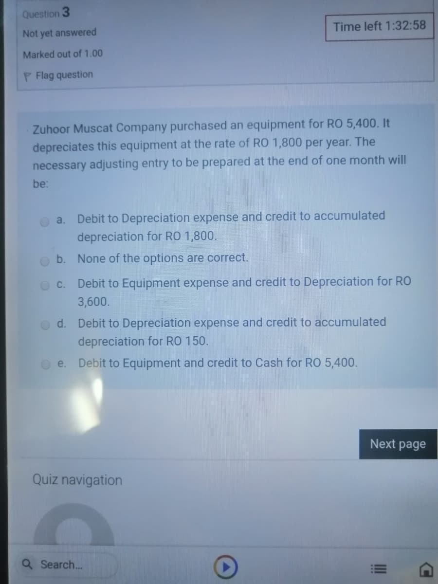 Question
Time left 1:32:58
Not yet answered
Marked out of 1.00
P Flag question
Zuhoor Muscat Company purchased an equipment for RO 5,400. It
depreciates this equipment at the rate of RO 1,800 per year. The
necessary adjusting entry to be prepared at the end of one month will
be:
Debit to Depreciation expense and credit to accumulated
depreciation for RO 1,800.
a.
b. None of the options are correct.
Debit to Equipment expense and credit to Depreciation for RO
3,600.
d. Debit to Depreciation expense and credit to accumulated
depreciation for RO 150.
e.
Debit to Equipment and credit to Cash for RO 5,400.
Next page
Quiz navigation
Search..
II
C.
