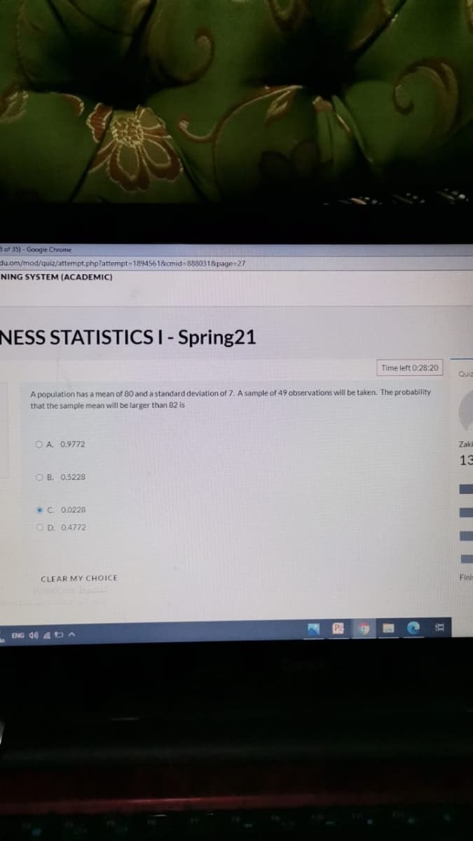Bof 35) - Google Chrome
du.om/mod/quiz/attempt.php?attempt=1894561&cmid=88s80318page=27
NING SYSTEM (ACADEMIC)
NESS STATISTICS I- Spring21
Time left 0:28:20
Quiz
A population has a mean of 80 and a standard deviation of 7. A sample of 49 observations will be taken. The probability
that the sample mean will be larger than 82 is
O A. 0.9772
Zaki
13
O B. 0.5228
• C. 0.0228
O D. 0.4772
CLEAR MY CHOICE
Finis
P
ENG d0 A A
