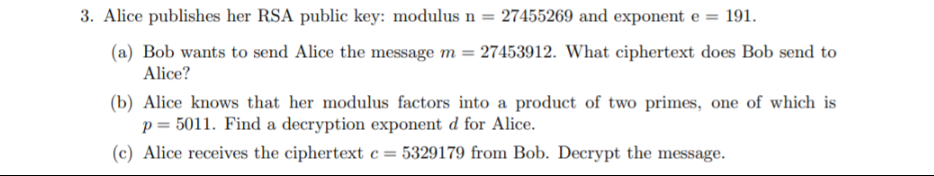 3. Alice publishes her RSA public key: modulus n = 27455269 and exponent e = 191.
(a) Bob wants to send Alice the message m = 27453912. What ciphertext does Bob send to
Alice?
(b) Alice knows that her modulus factors into a product of two primes, one of which is
p = 5011. Find a decryption exponent d for Alice.
(c) Alice receives the ciphertext c= 5329179 from Bob. Decrypt the message.
