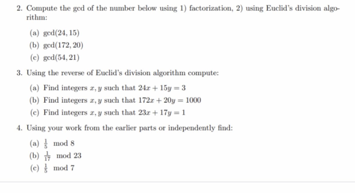 2. Compute the ged of the number below using 1) factorization, 2) using Euclid's division algo-
rithm:
(a) gcd(24, 15)
(b) gcd(172, 20)
(c) gcd(54, 21)
3. Using the reverse of Euclid's division algorithm compute:
(a) Find integers x, y such that 24r + 15y = 3
(b) Find integers x, y such that 172x + 20y = 1000
(c) Find integers x, y such that 23x + 17y = 1
4. Using your work from the earlier parts or independently find:
(a) mod 8
(b) + mod 23
(c) mod 7
