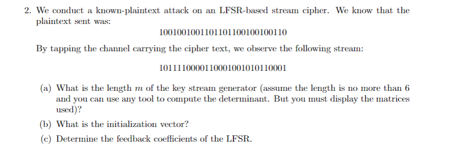 2. We conduct a known-plaintext attack on an LFSR-based stream cipher. We know that the
plaintext sent was:
1001001001101101100100100110
By tapping the channel carrying the cipher text, we observe the following stream:
1011110000110001001010110001
(a) What is the length m of the key stream generator (assume the length is no more than 6
and you can use any tool to compute the determinant. But you must display the matrices
used)?
(b) What is the initialization vector?
(c) Determine the feedback coefficients of the LFSR.
