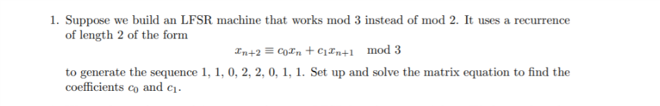 1. Suppose we build an LFSR machine that works mod 3 instead of mod 2. It uses a recurrence
of length 2 of the form
Xn+2 = CoXn+ c1xn+1__mod 3
to generate the sequence 1, 1, 0, 2, 2, 0, 1, 1. Set up and solve the matrix equation to find the
coefficients co and c1.
