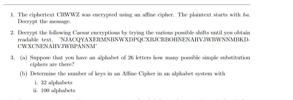 1. The ciphertext CRWWZ was encrypted using an affine cipher. The plaintext starts with ha.
Decrypt the message.
2. Decrypt the following Caesar encryptions by trying the various possible shifts until you obtain
readable text. 'NJACQYAXERMNBNWXDPQCXBJCRBOHNENAHVJWBWNNMBKD-
CWXCNENAHVJWBPANNM’
3. (a) Suppose that you have an alphabet of 26 letters how many possible simple substitution
ciphers are there?
(b) Determine the number of keys in an Affine Cipher in an alphabet system with
i. 32 alphabets
ii. 100 alphabets
