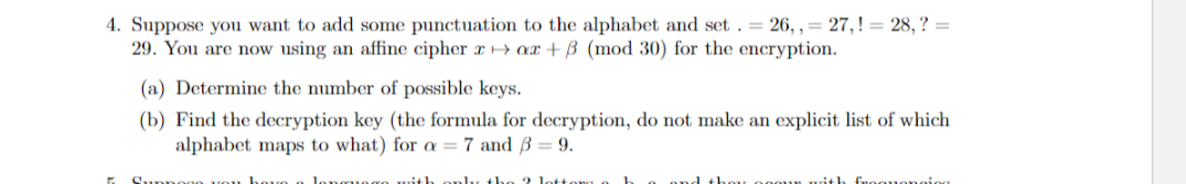 4. Suppose you want to add some punctuation to the alphabet and set . = 26, , = 27,! = 28, ? =
29. You are now using an affine cipher x > ax + B (mod 30) for the encryption.
(a) Determine the number of possible keys.
(b) Find the decryption key (the formula for decryption, do not make an explicit list of which
alphabet maps to what) for a = 7 and ß = 9.
