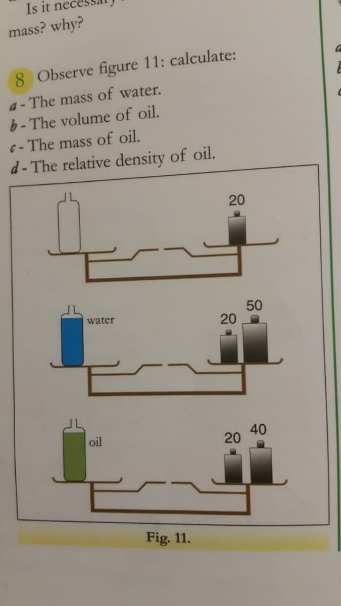 Is it nec
mass? why?
8 Observe figure 11: calculate:
a - The mass of water.
b- The volume of oil.
-The mass of oil.
d- The relative density of oil.
20
50
20
water
40
20
oil
Fig. 11.
